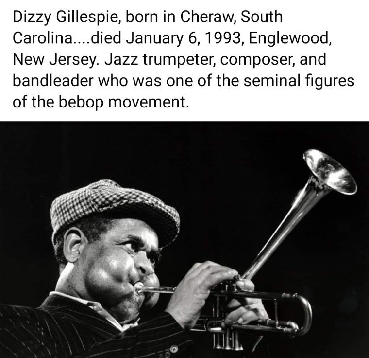 Dizzy Gillespie, born in Cheraw, SC, Died January 6, 1993, englewood, New Jersey, Jazz trumpeter, composer, and bandleader who was one of the seminal figures of the bebop movement